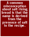 Text Box: A common misconception about salt rising bread is that the name is derived from the presence of salt in the recipe. 
