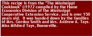 Text Box: This recipe is from the "The Mississippi Cookbook" 1972 compiled by the Home Economics Division of the Mississippi Cooperative Extension Service, and is over 150 years old.  It was handed down by the families of Mrs. Gordon Smith and Mrs. Andrew A. Tays. Miss Mildred Tays, Booneville.