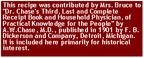 Text Box: This recipe was contributed by Mrs. Bruce to "Dr. Chase's Third, Last and Complete Receipt Book and Household Physician, of Practical Knowledge for the People" by A.W.Chase, M.D., published in 1901 by F. B. Dickerson and Company, Detroit, Michigan. It is included here primarily for historical interest.